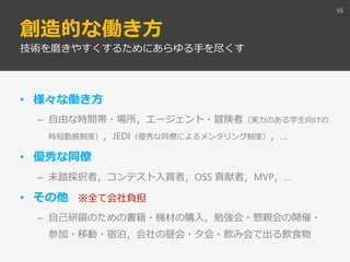 創造的な働き方
• 様々な働き方
– 自由な時間帯・場所，エージェント・冒険者（実力のある学生向けの
時短勤務制度），JEDI（優秀な同僚によるメンタリング制度），…
• 優秀な同僚
– 未踏採択者，コンテスト入賞者，OSS 貢献者，MVP，…
• その他 ※全て会社負担
– 自己研鑽のための書籍・機材の購入，勉強会・懇親会の開催・
参加・移動・宿泊，会社の昼会・夕会・飲み会で出る飲食物
55
技術を磨きやすくするためにあらゆる手を尽くす
 
