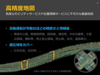 高精度地図
9
高度なモビリティサービスや位置情報サービスに不可欠な基盤地図
• 自動運転が可能なほどの精密さと情報量
– 車線中心線，車線境界線，路肩縁，導流帯，中央分離帯，交差
点領域，横断帯，停止禁止領域，停止線，矢印，道路標示，…
• 超広域をカバー
– 日本全国，全世界，…
※我々の推定手法で生成した高精度地図
 