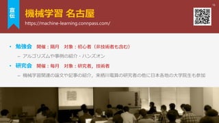 機械学習 名古屋
• 勉強会 開催：隔月 対象：初心者（非技術者も含む）
– アルゴリズムや事例の紹介・ハンズオン
• 研究会 開催：毎月 対象：研究者，技術者
– 機械学習関連の論文や記事の紹介，来栖川電算の研究者の他に日本各地の大学院生も参加
16
https://machine-learning.connpass.com/
宣
伝
 