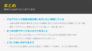 まとめ
• プログラミング言語の振る舞いをだいたい理解している
– 仕様の変更や追加の要件をどのような編集に落とし込むかをおおよそ理解している（凄い
– 細かくてややこしい変更になってくると怪しい（初心者っぽい）
• さっきの例でやってないけどできること
– ネット上にサンプルが多いコードやアルゴリズムはかなり高品質で生成できる
– 別のプログラミング言語への翻訳はかなり上手くいく
• こういう使い方ができそう
– アルゴリズムを要件に合わせて修正して初期コードを得て、そこから続きを書く。
7
現状の ChatGPT はここまでできる
 