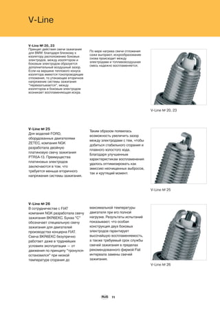 V-Line № 20, 23
V-Line № 26
V-Line № 25
11
V-Line
V-Line № 20, 23
Принцип действия свечи зажигания
для BMW: благодаря близкому к
изолятору расположению боковых
электродов, между изолятором и
боковым электродом образуется
дополнительный воздушный зазор.
Если на вершине теплового конуса
изолятора имеются токопроводящие
отложения, то утекающее вторичное
напряжение системы зажигания
"перехватывается", между
изолятором и боковым электродом
возникает воспламеняющая искра.
По мере нагрева свечи отложения
сажи выгорают, искрообразование
снова происходит между
электродами и топливовоздушная
смесь надежно воспламеняется.
V-Line № 25
Для моделей FORD,
оборудованных двигателями
ZETEC, компания NGK
разработала двойную
платиновую свечу зажигания
PTR5A-13. Преимущества
платиновых электродов
заключаются в том, что
требуется меньше вторичного
напряжения системы зажигания.
Таким образом появилась
возможность увеличить зазор
между электродами с тем, чтобы
добиться стабильного сгорания и
плавного холостого хода.
Благодаря улучшенным
характеристикам воспламенения
удалось оптимизировать как
эмиссию неочищенных выбросов,
так и крутящий момент.
V-Line № 26
В сотрудничестве с FIAT
компания NGK разработала свечу
зажигания BKR6EKC. Буква "С"
обозначает специальную свечу
зажигания для двигателей
производства концерна FIAT.
Свеча BKR6EKC безупречно
работает даже в труднейших
условиях эксплуатации — от
движения по принципу "тронулся-
остановился" при низкой
температуре сгорания до
максимальной температуры
двигателя при его полной
нагрузке. Результаты испытаний
показывают, что особая
конструкция двух боковых
электродов гарантирует
высочайшую воспламеняемость,
а также требуемый срок службы
свечей зажигания в пределах
рекомендованного фирмой Fiat
интервала замены свечей
зажигания.
RUS
 