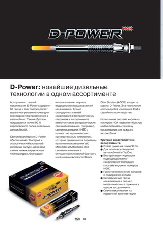 18
Ассортимент свечей
накаливания D-Power содержит
62 свечи и всегда предлагает
идеальное решение почти для
всех вариантов применения в
автомобиле. Таким образом
покрывается почти 90 %
европейского парка дизельных
автомобилей.
Свечи накаливания D-Power
обеспечивают быстрый и
экологически безопасный
холодный запуск, даже при
самых низких окружающих
температурах, благодаря
D-Power: новейшие дизельные
технологии в одном ассортименте
использованию ноу-хау
ведущего поставщика свечей
накаливания. Кроме
стандартных свечей
накаливания с металлическим
стержнем в ассортименте
имеются также и керамические
свечи накаливания. Например,
свечи накаливани NHTC с
полностью керамическим
нагревательным элементом,
которые применяют в серийном
исполнении компании VW,
Mercedes и Mitsubishi. Все
свечи накаливания с
улучшенной системой быстрого
накаливания Advanced Quick
Glow System (AQGS) входят в
серию D-Power. Эта технология
используется компанией Fiat в
серийном производстве.
Испытанная система коротких
номеров NGK позволяет быстро
найти оптимальную свечу
накаливания для каждого
автомобиля.
Краткие характеристики
ассортимента:
G Охват рынка на почти 90 %
G Для почти всех моделей
автомобилей в TecDoc
G Быстрая идентификация
подходящей свечи
накаливания благодаря
системе коротких номеров
NGK
G Простое пополнение запасов
и содержание склада
G Керамические свечи
накаливания и свечи с
металлическим стержнем в
одном ассортименте
G Свечи накаливания из
первичной комплектации
RUS
 