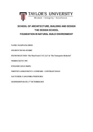 SCHOOL OF ARCHITECTURE, BUILDING AND DESIGN
THE DESIGN SCHOOL
FOUNDATION IN NATURAL BUILD ENVIRONMENT
NAME: NG KWANG ZHOU
STUDENT ID NO: 0322802
FILMS SELECTED: ‘The Man From U.N.C.L.E’ & ‘The Transporter Refueled’
WORD COUNT: 995
ENGLISH 2 (ELG 30605)
WRITTEN ASSIGNMENT 1: COMPARE – CONTRAST ESSAY
LECTURER: CASSANDRA WIJESURIA
SUBMISSIONDATE: 1ST
OCTOBER 2015
 
