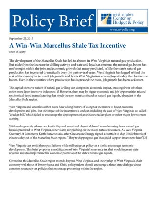 Policy Brief www.wvpolicy.org
September 23, 2015
A Win-Win Marcellus Shale Tax Incentive
Sean O’Leary
The development of the Marcellus Shale has led to a boom in West Virginia’s natural gas production.
But aside from the increase in drilling activity and state and local tax revenue, the natural gas boom has
not brought with it the jobs and economic growth that many predicted. While the state’s natural gas
production has increased dramatically over the past several years, West Virginia has lagged behind the
rest of the country in terms of job growth and fewer West Virginians are employed today than before the
boom. Even in the counties where production has increased the most, job growth has been lackluster.
The capital intensive nature of natural gas drilling can dampen its economic impact, creating fewer jobs than
other more labor-intensive industries.[1] However, there may be bigger economic and job opportunities related
to chemical-based manufacturing that needs the raw materials found in natural gas liquids, abundant in the
Marcellus Shale region.
West Virginia and countless other states have a long history of using tax incentives to boost economic
development and jobs. But the impact of the incentives is unclear, including the case of West Virginia’s so-called
“cracker bill,” which failed to encourage the development of an ethane cracker plant or other major downstream
activity.
With no large-scale ethane cracker facility and associated chemical-based manufacturing from natural gas
liquids produced in West Virginia, other states are profiting on the state’s natural resources. As West Virginia
Secretary of Commerce Keith Burdette said, after Chesapeake Energy signed a contract to ship 75,000 barrels of
ethane a day out of the Marcellus Shale region, “They’re shipping out gas that could support investment here.”[2]
West Virginia can avoid these past failures while still using tax policy as a tool to encourage economic
development. This brief proposes a modification of West Virginia’s severance tax that would increase state
revenue and also help realize the economic potential of the state’s natural gas liquids.
Given that the Marcellus Shale region extends beyond West Virginia, and the overlap of West Virginia’s shale
economy with those of Pennsylvania and Ohio, policymakers should encourage a three-state dialogue about
common severance tax policies that encourage processing within the region.
 