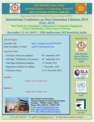 Organized by
Biju Patnaik
Central Library,
NIT Rourkela,
India
in association with
SLA-Asia
United Nations,
India
IFLA-Asia and
Oceania
राष्ट्रीय प्रौद्योगिकी संस्थान,राउरके ऱा
National Institute of Technology, Rourkela
BIJU PATNAIK CENTRAL LIBRARY
P:+91-661-2462101 | E: ngl2019.india@gmail.com | W: http://library.nitrkl.ac.in/elpes7
Empowering Library Professional to Empower Society (ELPES)-7
International Conference on Next Generation Libraries-2019
(NGL-2019)
New Trends & Technologies, Collaboration & Community Engagement,
Future Librarianship, Library Spaces & Services
December 12-14, 2019 | TIIR Auditorium, NIT Rourkela, India
Call for Papers:
Easychair link: https://easychair.org/cfp/NGL2019
Send your papers to email: ngl2019.india@gmail.com
Important Dates:
Full Paper submission deadline: 06th
September 2019
Full Paper Notification of acceptance: 30th
September 2019
Final Paper Submission deadline: 15th
October 2019
Registration deadline for Authors: 1st
November 2019
Conference Dates: 12-14 December 2019
Speakers
(details will be added soon)
Sponsors
(details will be added soon)
Biju Patnaik Central Library,
National Institute of Technology Rourkela.
Rourkela - 769008. Odisha. INDIA.
Phone: 0061-2462101 / 9040511891
E-mail: ngl2019.india@gmail.com
Blog: https://ngl2019.blogspot.com
Web: http://library.nitrkl.ac.in/elpes7/
 