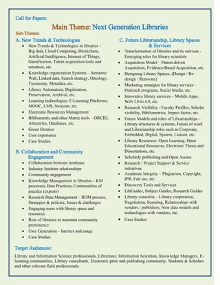 Call for Papers:
Main Theme: Next Generation Libraries
Sub-Themes
A. New Trends & Technologies
 New Trends & Technologies in libraries –
Big data, Cloud Computing, Blockchain,
Artificial Intelligence, Internet of Things,
Gamification, Talent acquisition tools and
retention, etc.
 Knowledge organization Systems – Semantic
Web, Linked data, Search strategy, Ontology,
Taxonomy, Metadata, etc.
 Library Automation, Digitization,
Preservation, Archival, etc.
 Learning technologies: E-Learning Platforms,
MOOC, LMS, Swayam, etc.
 Electronic Resources Management
 Bibliometric and other Metric tools – ORCID,
Altmetrics, Databases, etc.
 Green libraries
 User experience
 Case Studies
B. Collaboration and Community
Engagement
 Collaboration between institutes
 Industry-Institute relationships
 Community engagement
 Knowledge Management in libraries – KM
processes, Best Practices, Communities of
practice (experts)
 Research Data Management – RDM process,
Strategies & policies, Issues & challenges
 Engaging users with library space and
resources
 Role of libraries to maintain community
prominence
 User Generation – barriers and usage
 Case Studies
C. Future Librarianship, Library Spaces
& Services
 Transformation of libraries and its services -
Emerging roles for library scientists
 Acquisition Model – Patron-driven
Acquisition, Evidence-Based Acquisition, etc.
 Designing Library Spaces, (Design / Re-
design / Renovate)
 Marketing strategies for library services –
Outreach programs, Social Media, etc.
 Innovative library services – Mobile Apps,
Web 2.0 to 4.0, etc.
 Research Visibility - Faculty Profiles, Scholar
visibility, Bibliometrics, Impact factor, etc.
 Future Models and roles of Librarianships –
Library structures & systems, Future of work
and Librarianship roles such as Corporate,
Embedded, Digital, System, Liaison, etc.
 Library Resources: Open Learning, Open
Educational Resources, Electronic Thesis and
Dissertations, etc.
 Scholarly publishing and Open Access
 Research / Project Support & Service
initiatives
 Academic Integrity – Plagiarism, Copyright,
IPR, Fair use, etc.
 Discovery Tools and Services
 LibGuides, Subject Guides, Research Guides
 Library consortia – Library cooperation,
Negotiation, licensing, Relationships with
vendors / publishers, New data models and
technologies with vendors, etc.
 Case Studies
Target Audiences:
Library and Information Science professionals, Librarians; Information Scientists, Knowledge Managers, E-
learning communities, Library consultants, Electronic print and publishing community, Students & Scholars
and other relevant field professionals.
 