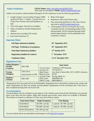 Author Guidelines: Call for Papers: https://easychair.org/cfp/NGL2019
Send copy of your paper to Email: ngl2019.india@gmail.com
Authors are invited to submit abstract/full papers for the conference as per the following guidelines.
 Length of paper: not exceeding 10 pages (5000
words) (A4 Size); 1.5 Space, 12 point font size
(Times New Roman Font) and Headlines in
caps.
 Title of the paper: Sub title (if available)
 Name of author(s), Institute/Organization
Address
 Abstract (not exceeding 250 words)
 Keywords (maximum 5)
 Body of the paper
 References (APA style format only)
 The manuscript should be in .doc/.docx format
and send to ngl2019.india@gmail.com
 All the papers will be reviewed by the review
committee and the corresponding author of the
selected paper will be intimated through email
and the paper/abstract will be published in the
conference volumes.
Important Dates:
Full Paper submission deadline: 06
th
September 2019
Full Paper Notification of acceptance: 30
th
September 2019
Final Paper Submission deadline: 15
th
October 2019
Registration deadline for Authors: 1
st
November 2019
Conference Dates: 12-14 December 2019
Registration Fees:
Indian Delegates /
SAARC
Countries
INR 3500
Bank Details
Account Name: Conference NIT Rourkela
Account No. : 36734418111
Bank Name : State Bank of India (SBI), NIT CAMPUS, Rourkela
Branch Code : 02109
Account Type: Savings Bank A/c
IFSC Code : SBIN0002109
SWIFT Code : SBINNBB137
Foreign
Delegates
US$ 120 or
equal amount in INR
Students /
Scholars
INR 2500
*Registration Fees once paid will not be Refundable. Registration Fee will include conference kit, snacks and
lunch. Registration fee does not include accommodation. Registration will be confirmed only if the form is
duly completed and payment received in full.
Accommodation:
Accommodation may be arranged on pre-request in the institute guest house/hostel (dormitory) on payment
basis as per first cum first request. Other than institute guest house, many hotels are available in Rourkela.
The institute is located at a distance of 8 Km away from railway station.
Guest House Name Single Occupancy Twin Sharing
South Block Rs.950/- per day 1 person - Rs.700/- per day
North Block Rs.600/- per day 1 person - Rs.400/- per day
Hostel (Dormitory): Rs.100/-per day
For more details about accommodation and transport, refer NGL2019 website.
 