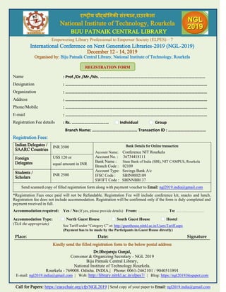 राष्ट्रीय प्रौद्योगिकी संस्थान,राउरके ऱा
National Institute of Technology, Rourkela
BIJU PATNAIK CENTRAL LIBRARY
Empowering Library Professional to Empower Society (ELPES) – 7
International Conference on Next Generation Libraries-2019 (NGL-2019)
December 12 - 14, 2019
Organised by: Biju Patnaik Central Library, National Institute of Technology, Rourkela
Name : Prof./Dr./Mr./Ms. ………………………………………………………………………………….……
Designation : ………………………………………………………………………………………………………………………
Organization : ………………………………………………………………………………………………………………………
Address : ………………………………………………………………………………………………………………………
Phone/Mobile : ………………………………………………………………………………………………………………………
E-mail : ………………………………………………………………………………………………………………………
Registration Fee details : Rs. …………………………..… Individual Group
Branch Name: ….………………………………… Transaction ID : ………………………………
Registration Fees:
Indian Delegates /
SAARC Countries
INR 3500 Bank Details for Online transaction
Account Name: Conference NIT Rourkela
Account No. : 36734418111
Bank Name : State Bank of India (SBI), NIT CAMPUS, Rourkela
Branch Code : 02109
Account Type: Savings Bank A/c
IFSC Code : SBIN0002109
SWIFT Code : SBINNBB137
Foreign
Delegates
US$ 120 or
equal amount in INR
Students /
Scholars
INR 2500
Send scanned copy of filled registration form along with payment voucher to Email: ngl2019.india@gmail.com
*Registration Fees once paid will not be Refundable. Registration Fee will include conference kit, snacks and lunch.
Registration fee does not include accommodation. Registration will be confirmed only if the form is duly completed and
payment received in full.
Accommodation required: Yes / No (If yes, please provide details) From: ………….………… To: ……..……………
Accommodation Type:
(Tick the appropriate)
North Guest House South Guest House Hostel
See Tariff under “Category C” at: http://guesthouse.nitrkl.ac.in/Users/Tariff.aspx
(Payment has to be made by the Participants in Guest House directly)
Place: Date: Signature
Kindly send the filled registration form to the below postal address
Dr.Bhojaraju Gunjal,
Convener & Organizing Secretary - NGL 2019
Biju Patnaik Central Library,
National Institute of Technology Rourkela.
Rourkela - 769008. Odisha. INDIA.| Phone: 0061-2462101 / 9040511891
E-mail: ngl2019.india@gmail.com | Web: http://library.nitrkl.ac.in/elpes7/ | Blog: https://ngl2019.blogspot.com
REGISTRATION FORM
Call for Papers: https://easychair.org/cfp/NGL2019 | Send copy of your paper to Email: ngl2019.india@gmail.com
राष्ट्रीय प्रौद्योगिकी संस्थान,राउरके ऱा
National Institute of Technology, Rourkela
BIJU PATNAIK CENTRAL LIBRARY
 