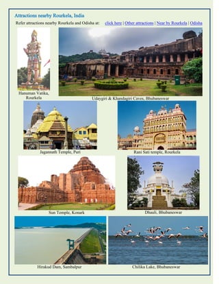 Attractions nearby Rourkela, India
Refer attractions nearby Rourkela and Odisha at: click here | Other attractions | Near by Rourkela | Odisha
Hanuman Vatika,
Rourkela Udaygiri & Khandagiri Caves, Bhubaneswar
Jagannath Temple, Puri Rani Sati temple, Rourkela
Sun Temple, Konark Dhauli, Bhubaneswar
Hirakud Dam, Sambalpur Chilika Lake, Bhubaneswar
 