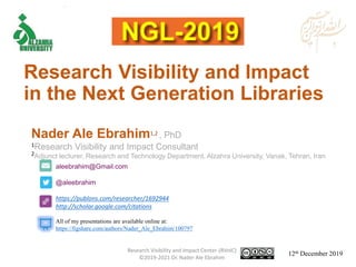 aleebrahim@Gmail.com
@aleebrahim
https://publons.com/researcher/1692944
http://scholar.google.com/citations
Nader Ale Ebrahim1,2 , PhD
1Research Visibility and Impact Consultant
2Adjunct lecturer, Research and Technology Department, Alzahra University, Vanak, Tehran, Iran
12th December 2019
All of my presentations are available online at:
https://figshare.com/authors/Nader_Ale_Ebrahim/100797
Research Visibility and Impact
in the Next Generation Libraries
Research Visibility and Impact Center-(RVnIC)
©2019-2021 Dr. Nader Ale Ebrahim
 