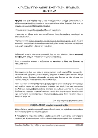 Ν. ΓΛΩΣΣΑ Β΄ ΓΥΜΝΑΣΙΟΥ- ΕΝΟΤΗΤΑ 5Η: ΕΡΓΑΣΙΑ ΚΑΙ
ΕΠΑΓΓΕΛΜΑ
Επιμέλεια: Σερδάκη Ευαγγελία - www.synodoiporos.weebly.com Σελίδα 10
Αφήγηση είναι η εξιστόρηση ενός ή μιας σειράς γεγονότων με αρχή, μέσο και τέλος . Η
αφήγηση παρακολουθεί το αντικείμενο για το οποίο γίνεται λόγος δυναμικά, δηλ. κατά την
ενέργεια και τις μεταβολές του μέσα στο χρόνο.
• Έτσι οργανώνεται με άξονα το χρόνο ( διαδοχή γεγονότων),
• αλλά και τον άξονα αιτίας και αποτελέσματος (όσα εξιστορούνται προκύπτουν ως
αποτέλεσμα άλλων ).
• Χρησιμοποιείται κυρίως ο αόριστος και πιο γενικά οι συνοπτικοί χρόνοι , χωρίς όμως να
απουσιάζει ο παρατατικός και οι εξακολουθητικοί χρόνοι, όταν η ταχύτητα της αφήγησης
είναι μικρή και μεγάλη η διάρκεια των γεγονότων.
Καθοριστικό στοιχείο τόσο στην περιγραφή, όσο και στην αφήγηση είναι η νοηματική
συνάφεια, δηλ. η λογική σύνδεση των νοημάτων μεταξύ τους .
Δείτε το παρακάτω κείμενο – απόσπασμα και εντοπίστε το θέμα του δίνοντας τον
κατάλληλο τίτλο:
............................................................................................................................................
Όταν τα γεγονότα είναι τόσα πολλά κι απανωτά μπορεί κανείς να μπερδέψει ημερομηνίες ,
μα κάποια είναι ξεχωριστά, μένουν θαρρείς, γραμμένα σε κάποια μεριά του νου σου με
ανεξίτηλο μελάνι. Θυμάμαι πώς έγραψα το πρώτο μου διήγημα και πώς πήγαινα στην
Περράκη να της πω ότι δεν ξαναπάω στο κουκλοθέατρο.
Ήτανε καλοκαίρι και στο τραπέζι της κουζίνας έγραψα το πρώτο μου διήγημα .Ο Γιώργος με
πίεζε πολύ να γράψω. Μ’ έβαλε βέβαια να το γράψω τρεις φορές .Έτσι, λέει, τους έμαθαν
στη Λεόντειο. Άμα έγραφες την έκθεσή σου τρεις φορές, ξαναγράφοντάς την αυθόρμητα
διόρθωνες τις εκφράσεις σου κι ακόμα και τις έννοιες. Στην αρχή νευρίασα. Μα πόσο δίκιο
είχε, και την τρίτη φορά το πρώτο μου διήγημα Κοντά στις ράγες ήτανε για κείνον έτοιμο ν’
ανοίξει τα φτερά του .
Άλκη Ζέη, Με μολύβι φάμπερ νούμερο 2
ΕΡΓΑΣΙΑ ΓΙΑ ΤΟ ΣΠΙΤΙ (επιλέξετε τη μια από τις δύο)
1.Αφηγηθείτε τα γεγονότα που συνέβησαν τη χθεσινή ημέρα στο σχολείο χρησιμοποιώντας
συνδετικές λέξεις από τον άξονα του χρόνου
2. Περιγράψτε το κτήριο του σχολείου μας ξεκινώντας από τη γενική του εικόνα προς τα
επιμέρους και αξιοποιώντας όσα επίθετα μπορούν να χρησιμοποιηθούν στην περιγραφή .
 