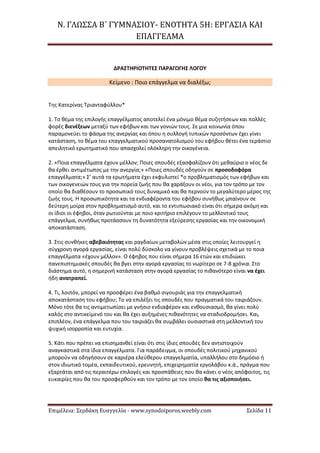Ν. ΓΛΩΣΣΑ Β΄ ΓΥΜΝΑΣΙΟΥ- ΕΝΟΤΗΤΑ 5Η: ΕΡΓΑΣΙΑ ΚΑΙ
ΕΠΑΓΓΕΛΜΑ
Επιμέλεια: Σερδάκη Ευαγγελία - www.synodoiporos.weebly.com Σελίδα 11
ΔΡΑΣΤΗΡΙΟΤΗΤΕΣ ΠΑΡΑΓΩΓΗΣ ΛΟΓΟΥ
Κείμενο : Ποιο επάγγελμα να διαλέξω;
Της Κατερίνας Τριανταφύλλου*
1. Το θέμα της επιλογής επαγγέλματος αποτελεί ένα μόνιμο θέμα συζητήσεων και πολλές
φορές διενέξεων μεταξύ των εφήβων και των γονιών τους. Σε μια κοινωνία όπου
παραμονεύει το φάσμα της ανεργίας και όπου η συλλογή τυπικών προσόντων έχει γίνει
κατάσταση, το θέμα του επαγγελματικού προσανατολισμού του εφήβου θέτει ένα τεράστιο
απειλητικό ερωτηματικό που απασχολεί ολόκληρη την οικογένεια.
2. «Ποια επαγγέλματα έχουν μέλλον; Ποιες σπουδές εξασφαλίζουν ότι μεθαύριο ο νέος δε
θα έρθει αντιμέτωπος με την ανεργία;» «Ποιες σπουδές οδηγούν σε προσοδοφόρα
επαγγέλματα;» Σ’ αυτά τα ερωτήματα έχει εκφυλιστεί *ο προβληματισμός των εφήβων και
των οικογενειών τους για την πορεία ζωής που θα χαράξουν οι νέοι, για τον τρόπο με τον
οποίο θα διαθέσουν το προσωπικό τους δυναμικό και θα περνούν το μεγαλύτερο μέρος της
ζωής τους. Η προσωπικότητα και τα ενδιαφέροντα του εφήβου συνήθως μπαίνουν σε
δεύτερη μοίρα στον προβληματισμό αυτό, και το εντυπωσιακό είναι ότι σήμερα ακόμη και
οι ίδιοι οι έφηβοι, όταν ρωτιούνται με ποιο κριτήριο επιλέγουν το μελλοντικό τους
επάγγελμα, συνήθως προτάσσουν τη δυνατότητα εξεύρεσης εργασίας και την οικονομική
αποκατάσταση.
3. Στις συνθήκες αβεβαιότητας και ραγδαίων μεταβολών μέσα στις οποίες λειτουργεί η
σύγχρονη αγορά εργασίας, είναι πολύ δύσκολο να γίνουν προβλέψεις σχετικά με το ποια
επαγγέλματα «έχουν μέλλον». Ο έφηβος που είναι σήμερα 16 ετών και επιδιώκει
πανεπιστημιακές σπουδές θα βγει στην αγορά εργασίας το νωρίτερο σε 7-8 χρόνια. Στο
διάστημα αυτό, η σημερινή κατάσταση στην αγορά εργασίας το πιθανότερο είναι να έχει
ήδη ανατραπεί.
4. Τι, λοιπόν, μπορεί να προσφέρει ένα βαθμό σιγουριάς για την επαγγελματική
αποκατάσταση του εφήβου; Το να επιλέξει τις σπουδές που πραγματικά του ταιριάζουν.
Μόνο τότε θα τις αντιμετωπίσει με γνήσιο ενδιαφέρον και ενθουσιασμό, θα γίνει πολύ
καλός στο αντικείμενό του και θα έχει αυξημένες πιθανότητες να σταδιοδρομήσει. Και,
επιπλέον, ένα επάγγελμα που του ταιριάζει θα συμβάλει ουσιαστικά στη μελλοντική του
ψυχική ισορροπία και ευτυχία.
5. Κάτι που πρέπει να επισημανθεί είναι ότι στις ίδιες σπουδές δεν αντιστοιχούν
αναγκαστικά στα ίδια επαγγέλματα. Για παράδειγμα, οι σπουδές πολιτικού μηχανικού
μπορούν να οδηγήσουν σε καριέρα ελεύθερου επαγγελματία, υπαλλήλου στο δημόσιο ή
στον ιδιωτικό τομέα, εκπαιδευτικού, ερευνητή, επιχειρηματία εργολάβου κ.ά., πράγμα που
εξαρτάται από τις περαιτέρω επιλογές και προσπάθειες που θα κάνει ο νέος απόφοιτος, τις
ευκαιρίες που θα του προσφερθούν και τον τρόπο με τον οποίο θα τις αξιοποιήσει.
 