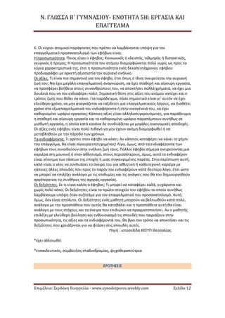 Ν. ΓΛΩΣΣΑ Β΄ ΓΥΜΝΑΣΙΟΥ- ΕΝΟΤΗΤΑ 5Η: ΕΡΓΑΣΙΑ ΚΑΙ
ΕΠΑΓΓΕΛΜΑ
Επιμέλεια: Σερδάκη Ευαγγελία - www.synodoiporos.weebly.com Σελίδα 12
6. Οι κύριοι ατομικοί παράγοντες που πρέπει να λαμβάνονται υπόψη για τον
επαγγελματικό προσανατολισμό των εφήβων είναι:
Η προσωπικότητα. Ποιος είναι ο έφηβος; Κοινωνικός ή κλειστός, τολμηρός ή διστακτικός,
νευρικός ή ήρεμος; Η προσωπικότητα του ατόμου διαμορφώνεται πολύ νωρίς ως προς τα
κύρια χαρακτηριστικά της, έτσι η προσωπικότητα ενός δεκαπεντάχρονου εφήβου
προδιαγράφει με αρκετή αξιοπιστία τον αυριανό ενήλικο.
Οι αξίες. Τι είναι πιο σημαντικό για τον έφηβο, έτσι όπως ο ίδιος ονειρεύεται την αυριανή
ζωή του; Να έχει μεγάλη επαγγελματική αναγνώριση, να έχει σταθερή και σίγουρη εργασία,
να προσφέρει βοήθεια στους συνανθρώπους του, να αποκτήσει πολλά χρήματα, να έχει μια
δουλειά που να τον ενδιαφέρει πολύ; Σημαντική θέση στις αξίες του ατόμου κατέχει και ο
τρόπος ζωής που θέλει να κάνει. Για παράδειγμα, πόσο σημαντικό είναι γι’ αυτόν να έχει
ελεύθερο χρόνο, να μην αναγκάζεται να ταξιδεύει για επαγγελματικούς λόγους, να διαθέτει
χρόνο στα εξωεπαγγελματικά του ενδιαφέροντα ή στην οικογένειά του, να έχει
καθορισμένο ωράριο εργασίας; Κάποιες αξίες είναι αλληλοσυγκρουόμενες, για παράδειγμα
η σταθερή και σίγουρη εργασία και το καθορισμένο ωράριο παραπέμπουν συνήθως σε
μισθωτή εργασία, η οποία κατά κανόνα δε συνδυάζεται με μεγάλες οικονομικές αποδοχές.
Οι αξίες ενός εφήβου είναι πολύ πιθανό να μην έχουν ακόμη διαμορφωθεί ή να
μεταβληθούν με την πάροδο των χρόνων.
Τα ενδιαφέροντα. Τι αρέσει στον έφηβο να κάνει; Αν κάποιος καταφέρει να κάνει το χόμπι
του επάγγελμα, θα είναι σίγουρα επιτυχημένος! Λίγα, όμως, από τα ενδιαφέροντα των
εφήβων τους συνοδεύουν στην ενήλικη ζωή τους. Πολλοί έφηβοι σήμερα ονειρεύονται μια
καριέρα στη μουσική ή στον αθλητισμό, στους περισσότερους, όμως, αυτό το ενδιαφέρον
είναι γέννημα των τάσεων της εποχής ή μιας συγκεκριμένης παρέας. Στην περίπτωση αυτή,
καλό είναι ο νέος να συνδυάσει το όνειρο του για αθλητική ή καλλιτεχνική καριέρα με
κάποιες άλλες σπουδές που προς το παρόν τον ενδιαφέρουν κατά δεύτερο λόγο, έτσι ώστε
να μπορεί να επιλέξει ανάλογα με τις επιθυμίες και τις ανάγκες που θα του δημιουργηθούν
αργότερα και τις συνθήκες της αγοράς εργασίας.
Οι δεξιότητες. Σε τι είναι καλός ο έφηβος; Τι μπορεί να καταφέρει καλά, ευχάριστα και
χωρίς πολύ κόπο; Οι δεξιότητες είναι το πρώτο στοιχείο του εφήβου το οποίο συνήθως
λαμβάνουμε υπόψη όταν συζητάμε για τον επαγγελματικό του προσανατολισμό. Αυτό,
όμως, δεν είναι απόλυτο. Οι δεξιότητες ενός μαθητή μπορούν να βελτιωθούν κατά πολύ,
ανάλογα με την προσπάθεια που αυτός θα καταβάλει και η προσπάθεια αυτή θα είναι
ανάλογη με τους στόχους και τα όνειρα που επιδιώκει να πραγματοποιήσει. Αν ο μαθητής
επιλέξει με ελεύθερη βούληση και ενθουσιασμό τις σπουδές που ταιριάζουν στην
προσωπικότητα, τις αξίες και τα ενδιαφέροντά του, θα βρει τον τρόπο να αποκτήσει και τις
δεξιότητες που χρειάζονται για να φτάσει στις σπουδές αυτές.
Πηγή : ιστοσελίδα ΚΕΣΥΠ Θεσσαλίας
*έχει αλλοιωθεί
*εκπαιδευτικός, σύμβουλος σταδιοδρομίας, ψυχοθεραπεύτρια
ΕΡΩΤΗΣΕΙΣ
 