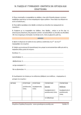 Ν. ΓΛΩΣΣΑ Β΄ ΓΥΜΝΑΣΙΟΥ- ΕΝΟΤΗΤΑ 5Η: ΕΡΓΑΣΙΑ ΚΑΙ
ΕΠΑΓΓΕΛΜΑ
Επιμέλεια: Σερδάκη Ευαγγελία - www.synodoiporos.weebly.com Σελίδα 13
1. Όπως υποστηρίζει η συγγραφέας του άρθρου, είναι πολύ δύσκολο σήμερα να γίνουν
προβλέψεις σχετικά με το ποια επαγγέλματα «έχουν μέλλον». Ποιοι λόγοι την οδηγούν σε
αυτή τη διαπίστωση ;
2. Ποια οφέλη προσφέρει στον έφηβο η επιλογή των σπουδών που πραγματικά του
ταιριάζουν ;
3. Σύμφωνα με τη συγγραφέα του άρθρου, ένας έφηβος , ακόμη κι αν δεν έχει τις
απαιτούμενες δεξιότητες, θα μπορούσε ωστόσο να ακολουθήσει τις σπουδές που θα ήθελε
.Με ποιο επιχείρημα υποστηρίζει την άποψη αυτή ; Εσείς συμφωνείτε μαζί της;
ΑΣΚΗΣΕΙΣ
1. Βρείτε τη δομή και τον τρόπο (ή τους τρόπους ) ανάπτυξης της 3ης
και της 5ης
παραγράφου του κειμένου
2. Γράψτε μια συνώνυμη (ή περισσότερες) που μπορεί να αντικαταστήσει κάθε μία από τις
παρακάτω λέξεις μέσα στο κείμενο :
διενέξεων →..................................................................................................................
προσοδοφόρα →...........................................................................................................
αβεβαιότητας →............................................................................................................
να έχει ανατραπεί → .....................................................................................................
θα τις αξιοποιήσει →......................................................................................................
3. Συμπληρώστε τον πίνακα με τα υπόλοιπους βαθμούς των επιθέτων , επιρρημάτων ή
μετοχών του κειμένου :
ΘΕΤΙΚΟΣ ΣΥΓΚΡΙΤΙΚΟΣ
μονολεκτικός
τύπος
ΣΥΓΚΡΙΤΙΚΟΣ
περιφραστικός
τύπος
ΥΠΕΡΘΕΤΙΚΟΣ
Σχετικός
περιφραστικός ή
μονολεκτικός τύπος
ΥΠΕΡΘΕΤΙΚΟΣ
Απόλυτος
περιφραστικός ή
μονολεκτικός
τύπος
το πιθανότερο
 