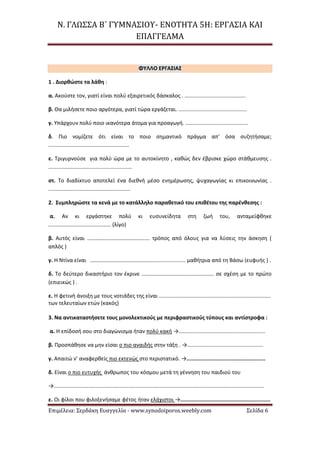 Ν. ΓΛΩΣΣΑ Β΄ ΓΥΜΝΑΣΙΟΥ- ΕΝΟΤΗΤΑ 5Η: ΕΡΓΑΣΙΑ ΚΑΙ
ΕΠΑΓΓΕΛΜΑ
Επιμέλεια: Σερδάκη Ευαγγελία - www.synodoiporos.weebly.com Σελίδα 6
ΦΥΛΛΟ ΕΡΓΑΣΙΑΣ
1 . Διορθώστε τα λάθη :
α. Ακούστε τον, γιατί είναι πολύ εξαιρετικός δάσκαλος . .........................................
β. Θα μιλήσετε ποιο αργότερα, γιατί τώρα εργάζεται. ..............................................
γ. Υπάρχουν πολύ ποιο ικανότερα άτομα για προαγωγή. ..........................................
δ. Πιο νομίζετε ότι είναι το ποιο σημαντικό πράγμα απ’ όσα συζητήσαμε;
......................................................
ε. Τριγυρνούσε για πολύ ώρα με το αυτοκίνητο , καθώς δεν έβρισκε χώρο στάθμευσης .
........................................................
στ. Το διαδίκτυο αποτελεί ένα διεθνή μέσο ενημέρωσης, ψυχαγωγίας κι επικοινωνίας .
.......................................................
2. Συμπληρώστε τα κενά με το κατάλληλο παραθετικό του επιθέτου της παρένθεσης :
α. Αν κι εργάστηκε πολύ κι ευσυνείδητα στη ζωή του, ανταμείφθηκε
.......................................... (λίγο)
β. Αυτός είναι ………………………………………. τρόπος από όλους για να λύσεις την άσκηση (
απλός )
γ. Η Ντίνα είναι ………………………………………....................... μαθήτρια από τη Βάσω (ευφυής ) .
δ. Το δεύτερο δικαστήριο τον έκρινε …………………………………………….. σε σχέση με το πρώτο
(επιεικώς ) .
ε. Η φετινή άνοιξη με τους νοτιάδες της είναι ...........................................................................
των τελευταίων ετών (κακός)
3. Να αντικαταστήσετε τους μονολεκτικούς με περιφραστικούς τύπους και αντίστροφα :
α. Η επίδοσή σου στο διαγώνισμα ήταν πολύ κακή →..........................................................
β. Προσπάθησε να μην είσαι ο πιο αναιδής στην τάξη . →...................................................
γ. Απαιτώ ν’ αναφερθείς πιο εκτενώς στο περιστατικό. →..................................................
δ. Είναι ο πιο ευτυχής άνθρωπος του κόσμου μετά τη γέννηση του παιδιού του
→.............................................................................................................................................
ε. Οι φίλοι που φιλοξενήσαμε φέτος ήταν ελάχιστοι →.........................................................
 