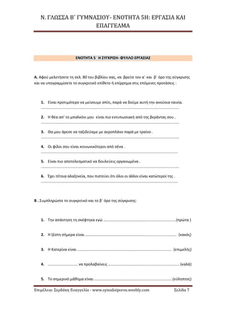 Ν. ΓΛΩΣΣΑ Β΄ ΓΥΜΝΑΣΙΟΥ- ΕΝΟΤΗΤΑ 5Η: ΕΡΓΑΣΙΑ ΚΑΙ
ΕΠΑΓΓΕΛΜΑ
Επιμέλεια: Σερδάκη Ευαγγελία - www.synodoiporos.weebly.com Σελίδα 7
ΕΝΟΤΗΤΑ 5 -
Η ΣΥΓΚΡΙΣΗ- ΦΥΛΛΟ ΕΡΓΑΣΙΑΣ
Α. Αφού μελετήσετε τη σελ. 80 του βιβλίου σας, να βρείτε τον α΄ και β΄ όρο της σύγκρισης
και να υπογραμμίσετε το συγκριτικό επίθετο ή επίρρημα στις επόμενες προτάσεις :
1. Είναι προτιμότερο να μείνουμε σπίτι, παρά να δούμε αυτή την ανούσια ταινία.
...................................................................................................................................
2. Η θέα απ’ το μπαλκόνι μου είναι πιο εντυπωσιακή από της βεράντας σου .
...................................................................................................................................
3. Θα μου άρεσε να ταξιδεύαμε με αεροπλάνο παρά με τραίνο .
...................................................................................................................................
4. Οι φίλοι σου είναι κοινωνικότεροι από σένα .
..................................................................................................................................
5. Είναι πιο αποτελεσματικό να δουλεύεις οργανωμένα .
...................................................................................................................................
6. Έχει τέτοια αλαζονεία, που πιστεύει ότι όλοι οι άλλοι είναι κατώτεροί της .
..................................................................................................................................
Β . Συμπληρώστε το συγκριτικό και το β΄ όρο της σύγκρισης:
1. Την απάντηση τη σκέφτηκα εγώ ………………………………………............................(πρώτα )
2. Η ζέστη σήμερα είναι ……………………………………………………................................ (κακός)
3. Η Κατερίνα είναι ………………………………………………………................................ (επιμελής)
4. …………………………. να προλαβαίνεις …………………………………................................ (καλά)
5. Το σημερινό μάθημα είναι ……………………………………………............................(εύληπτος)
 