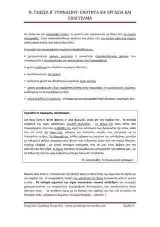 Ν. ΓΛΩΣΣΑ Β΄ ΓΥΜΝΑΣΙΟΥ- ΕΝΟΤΗΤΑ 5Η: ΕΡΓΑΣΙΑ ΚΑΙ
ΕΠΑΓΓΕΛΜΑ
Επιμέλεια: Σερδάκη Ευαγγελία - www.synodoiporos.weebly.com Σελίδα 9
Αν πρόκειται για περιγραφή τοπίου, το γραπτό μας οργανώνεται με βάση είτε το σημείο
περιγραφής , όταν παρακολουθούμε ακίνητοι ένα χώρο, είτε την κίνηση προς ένα σημείο
(από μακριά κοντά, από πάνω κάτω κλπ.) .
Η συνοχή των περιγραφικών κειμένων εξασφαλίζεται με :
• χρησιμοποίηση χρόνου ενεστώτα ή γενικότερα εξακολουθητικών χρόνων που
υπογραμμίζουν τη στατική όψη του αντικειμένου που περιγράφεται
• χρήση επιθέτων που δηλώνουν μόνιμες ιδιότητες
• προσδιορισμούς του χώρου
• αυξημένη χρήση των βοηθητικών ρημάτων είμαι και έχω
• χρήση μεταφορικής (δίνει παραστατικότητα στην περιγραφή) ή κυριολεκτικής γλώσσας,
ανάλογα με το περιγραφόμενο είδος
• ειδικό λεξιλόγιο ή ορολογία , αν πρόκειται για περιγραφή επαγγέλματος , επιστήμης κλπ.
Προσέξτε το παρακάτω απόσπασμα :
Στη θεία Άννα η φύση φάνηκε σ’ όλα φειδωλή, εκτός απ’ την καρδιά της . Τα σκληρά
γηρατειά την είχαν καταντήσει «σωστό σκέλεθρο» . Το δέρμα της ήταν λεπτό σαν
τσιγαρόχαρτο, έτσι που οι φλέβες της είχες την εντύπωση πως βρίσκονταν όχι κάτω, αλλά
έξω απ’ αυτό .Το σώμα της, αδύνατο και ντελικάτο, νόμιζες πως μπορούσε να το
διαπεράσει το φως. Τα δάχτυλά της, καθώς σφίγγαν τα μπράτσα της πολυθρόνας, μοιάζαν
με σκληρούς ρόζους αναρριχητικού φυτού που τυλίγονται γύρω από τον κορμό δέντρου.
Κινείται ελαφρά , με μικρά απότομα τινάγματα, σαν να μην είναι βέβαιη για την
κατεύθυνση που πήρε. Κι όμως, διασχίζει το δωμάτιο πιο γρήγορα απ’ τον καθένα μας , με
τα πόδια της όλη την ώρα ελάχιστα μετέωρα πάνω απ’ το δάπεδο.
(Ν. Γρηγοριάδη, Το δημιουργικό γράψιμο )
Βασική ιδέα είναι η «τσιγκουνιά» της φύσης προς τη θεία Άννα, όχι όμως και σε σχέση με
την καρδιά της . Ο συγγραφέας τονίζει την ισχνότητα της θείας ξεκινώντας από τη γενική
εικόνα : Τα σκληρά γηρατειά την είχαν καταντήσει «σωστό σκέλεθρο» και συνεχίζει
χρησιμοποιώντας τις απαραίτητες περιγραφικές λεπτομέρειες που αποδεικνύουν πόσο
αδύνατη ήταν, σε αντίθεση όμως με τη δύναμη της καρδιάς της που τής επιτρέπει να
διασχίζει πολύ γρήγορα το δωμάτιο ( Κι όμως διασχίζει ...δάπεδο ) .
 
