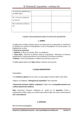 Ν. Γλώσσα β΄ γυμνασίου - ενότητα 3η
Επιμέλεια: Σερδάκη Ευαγγελία - www.synodoiporos.weebly.com Σελίδα 11
14. αυτός που ασχολείται με
τις καλές τέχνες
15. αυτός που αποφεύγει
να δικαστεί
16. ο ιδιοκτήτης εκτάσεων
γης
Η ΔΟΜΗ ΤΩΝ ΚΕΙΜΕΝΙΚΩΝ ΕΙΔΩΝ ΣΤΑ ΟΠΟΙΑ ΘΑ ΑΣΚΗΘΟΥΜΕ
1. ΑΡΘΡΟ
Το άρθρο είναι συνήθως επίκαιρο κείμενο που δημοσιεύεται σε εφημερίδα, σε περιοδικό ή
στο διαδίκτυο με σκοπό την πληροφόρηση ή (και) τη διαμόρφωση της κοινής γνώμης και
διαρθρώνεται ως εξής:
▪ Τίτλος (ή και υπότιτλος)
▪ Πρόλογος: το θέμα και η άποψη- θέση του γράφοντος.
▪ Κύριο μέρος : ανάπτυξη της βασικής ιδέας με επιχειρήματα . Μπορούμε να δώσουμε
παραδείγματα, να χρησιμοποιήσουμε την αιτιολόγηση ή να κάνουμε συγκρίσεις.
▪ Επίλογος : γενικά συμπεράσματα, υποβολή μιας πρότασης, ευχές κ.λ.π.
Το άρθρο χαρακτηρίζεται από ύφος σοβαρό, ουδέτερο, αντικειμενικό.
2. ΣΕΛΙΔΑ ΗΜΕΡΟΛΟΓΙΟΥ
Περιλαμβάνει:
•Την ένδειξη του χρόνου (και του τόπου, αν έχει γραφεί σε κάποιο ταξίδι), πάνω δεξιά.
•Αρχή με την έκφραση: "Αγαπημένο μου ημερολόγιο" κάτω αριστερά
•Προσωπικές εμπειρίες, σκέψεις, στοχασμούς .Στόχος είναι η καταγραφή γεγονότων και
η έκθεση προσωπικών απόψεων.
Ύφος: προσωπικό, ειλικρινές, αυθόρμητο με χρήση του α΄ προσώπου. Γενικά, η
ημερολογιακή σελίδα μοιάζει με επιστολή προς κάποιον φίλο στον οποίο απευθυνόμαστε
σε β΄ ενικό πρόσωπο.
3. ΕΠΙΣΤΟΛΗ
Μια επιστολή περιλαμβάνει:
 