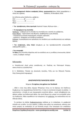 Ν. Γλώσσα β΄ γυμνασίου - ενότητα 3η
Επιμέλεια: Σερδάκη Ευαγγελία - www.synodoiporos.weebly.com Σελίδα 12
▪ Το χωροχρονικό πλαίσιο αναφοράς (τόπος, ημερομηνία):πάνω δεξιά αναγράφεται ο
τόπος και ο χρόνος: Ηράκλειο, 14 Οκτωβρίου 2016.
Αν στέλνεται μέσω διαδικτύου, γράφεται :
Από : ………………….@ ………………… gr.
Προς : ………………….@ …………………
Θέμα : …………………………………………
▪ Την προσφώνηση, πάνω αριστερά: Αγαπητέ Γιώργο, Αξιότιμε κύριε ...
▪ Το περιεχόμενο της επιστολής
Πρόλογος: η αφορμή για τη σύνταξη της επιστολής και ο σκοπός του γράφοντος.
Κύριο Μέρος: - παρουσίαση ενός θέματος, προβλήματος ή μιας άποψης
- τεκμηρίωση με λογικά επιχειρήματα, στοιχεία, μαρτυρίες
- ανασκευή - απόρριψη των αντίθετων απόψεων.
Επίλογος: συμπεράσματα και πρόσκληση του αποδέκτη για ευαισθητοποίηση και ανάληψη
δράσης.
▪ Την επιφώνηση, κάτω δεξιά (σύμφωνη με την προσφώνηση):Με εκτίμηση/Με
σεβασμό/Με αγάπη ...
▪ Την υπογραφή
Το ύφος μιας επιστολής εξαρτάται από τον αποδέκτη και τις συνθήκες επικοινωνίας: φιλικό
- οικείο, ή σοβαρό -επίσημο
Βιβλιογραφία:
α. Εκπαιδευτικό υλικό μέσης εκπαίδευσης υπ. Παιδείας και Πολιτισμού Κύπρου,
www.schools.ac.cy/eyliko/mesi
β. Κ. Αδαλόγλου: Γλώσσα και γλωσσικές ποικιλίες, Πύλη για την Ελληνική Γλώσσα,
http://www.greek-language.gr/
ΔΡΑΣΤΗΡΙΟΤΗΤΕΣ ΠΑΡΑΓΩΓΗΣ ΛΟΓΟΥ
Κείμενο: Οι σχέσεις στα χρόνια του facebook
… Αλλά τι είναι ένας φίλος σήμερα; Μπορούμε όντως να τον βρούμε στο διαδίκτυο;
Σύμφωνα με την ψυχαναλύτρια Daniele Brun, 4 είναι τα συστατικά στοιχεία της φιλίας : η
εμπιστοσύνη, η ένταξη σε μια περιορισμένη κοινότητα φίλων , κοινά ενδιαφέροντα και,
εφόσον μιλάμε για διαδικτυακή φιλία, ένα κοινό βίωμα που μπορεί να συντηρηθεί μέσω
του διαδικτύου. Άλλοι προσθέτουν την ειλικρίνεια, την ευθύτητα, την ανιδιοτέλεια και την
έλλειψη ζήλιας.
Τα κριτήρια της φιλίας διαφοροποιούνται ανάλογα με το επάγγελμα, το μορφωτικό
επίπεδο και το φύλο. Για τους εργάτες, ο φίλος είναι μέλος της οικογένειας, κάποιος στον
οποίο μπορείς να υπολογίζεις σε μια δύσκολη στιγμή. Στην κατηγορία των υπαλλήλων
 