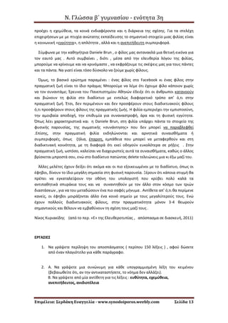 Ν. Γλώσσα β΄ γυμνασίου - ενότητα 3η
Επιμέλεια: Σερδάκη Ευαγγελία - www.synodoiporos.weebly.com Σελίδα 13
προέχει η εχεμύθεια, τα κοινά ενδιαφέροντα και η διάρκεια της σχέσης. Για τα στελέχη
επιχειρήσεων με με πτυχία ανώτατης εκπαίδευσης το σημαντικό στοιχείο μιας φιλίας είναι
η κοινωνική «εγγύτητα», η απλότητα , αλλά και η ανεπιτήδευτη συμπεριφορά.
Σύμφωνα με την καθηγήτρια Daniele Brun , ο φίλος μας αντανακλά μια θετική εικόνα για
τον εαυτό μας . Αυτό συμβαίνει , διότι , μέσα από την ελευθερία λόγου της φιλίας,
μπορούμε να κρίνουμε και να κρινόμαστε , να εκφράζουμε τις σκέψεις μας για τους πάντες
και τα πάντα. Να γιατί είναι τόσο δύσκολο να ζούμε χωρίς φίλους.
Όμως, το βασικό ερώτημα παραμένει : ένας φίλος στο Facebook κι ένας φίλος στην
πραγματική ζωή είναι το ίδιο πράγμα; Μπορούμε να λέμε ότι έχουμε φίλο κάποιον χωρίς
να τον συναντάμε; Έρευνα του Πανεπιστημίου Αθηνών έδειξε ότι οι άνθρωποι κατανοούν
και βιώνουν τη φιλία στο διαδίκτυο με εντελώς διαφορετικό τρόπο απ’ ό,τι στην
πραγματική ζωή. Έτσι, δεν περιμένουν και δεν προσφέρουν στους διαδικτυακούς φίλους
ό,τι προσφέρουν στους φίλους της πραγματικής ζωής. Η φιλία εμπεριέχει την εμπιστοσύνη,
την αμοιβαία αποδοχή, την επιθυμία για συναναστροφή, άρα και τη φυσική εγγύτητα.
Όπως λέει χαρακτηριστικά και η Daniele Brun, στη φιλία υπάρχει πάντα το στοιχείο της
φυσικής παρουσίας, της σωματικής «συνάντησης» που δεν μπορεί να παραβλεφθεί
.Επίσης, στην πραγματική φιλία εκδηλώνονται και αρνητικά συναισθήματα ή
συμπεριφορές, όπως ζήλια, έπαρση, εμπάθεια που μπορεί να μεταφερθούν και στη
διαδικτυακή κοινότητα, με τη διαφορά ότι εκεί οδηγούν ευκολότερα σε ρήξεις . Στην
πραγματική ζωή, ωστόσο, καλείσαι να διαχειριστείς αυτά τα συναισθήματα, καθώς ο άλλος
βρίσκεται μπροστά σου, ενώ στο διαδίκτυο πατώντας delete τελειώνεις μια κι έξω μαζί του.
Άλλες μελέτες έχουν δείξει ότι ακόμα και οι πιο εξοικειωμένοι με το διαδίκτυο, όπως οι
έφηβοι, δίνουν το ίδιο μεγάλη σημασία στη φυσική παρουσία. Ξέρουν ότι κάποια στιγμή θα
πρέπει να εγκαταλείψουν την οθόνη του υπολογιστή που κρύβει πολύ καλά τα
αντιπαθητικά σπυράκια τους και να συναντηθούν με τον άλλο στον κόσμο των τριών
διαστάσεων , για να του μεταδώσουν ένα πιο σαφές μήνυμα . Αντίθετα απ’ ό,τι θα περίμενε
κανείς, οι έφηβοι μοιράζονται άλλο ένα κοινό σημείο με τους μεγαλύτερούς τους. Ενώ
έχουν πολλούς διαδικτυακούς φίλους, στην πραγματικότητα μόνον 3-4 θεωρούν
σημαντικούς και θέλουν να εμβαθύνουν τη σχέση τους μαζί τους .
Νίκος Κυριακίδης (από το περ. «Ε» της Ελευθεροτυπίας , απόσπασμα σε διασκευή, 2011)
ΕΡΓΑΣΙΕΣ
1. Να γράψετε περίληψη του αποσπάσματος ( περίπου 150 λέξεις ) , αφού δώσετε
από έναν πλαγιότιτλο για κάθε παράγραφο.
2. Α. Να γράψετε μια συνώνυμη για κάθε υπογραμμισμένη λέξη του κειμένου
(βεβαιωθείτε ότι, αν την αντικαταστήσετε, το νόημα δεν αλλάζει).
Β. Να γράψετε από μία αντίθετη για τις λέξεις : ευθύτητα, εχεμύθεια,
ανεπιτήδευτος, ανιδιοτέλεια
 
