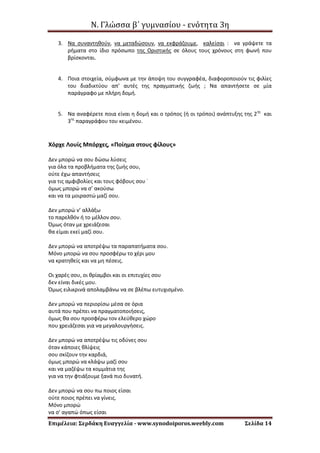 Ν. Γλώσσα β΄ γυμνασίου - ενότητα 3η
Επιμέλεια: Σερδάκη Ευαγγελία - www.synodoiporos.weebly.com Σελίδα 14
3. Να συναντηθούν, να μεταδώσουν, να εκφράζουμε, καλείσαι : να γράψετε τα
ρήματα στο ίδιο πρόσωπο της Οριστικής σε όλους τους χρόνους στη φωνή που
βρίσκονται.
4. Ποια στοιχεία, σύμφωνα με την άποψη του συγγραφέα, διαφοροποιούν τις φιλίες
του διαδικτύου απ’ αυτές της πραγματικής ζωής ; Να απαντήσετε σε μία
παράγραφο με πλήρη δομή.
5. Να αναφέρετε ποια είναι η δομή και ο τρόπος (ή οι τρόποι) ανάπτυξης της 2ης
και
3ης
παραγράφου του κειμένου.
Χόρχε Λουίς Μπόρχες, «Ποίημα στους φίλους»
Δεν μπορώ να σου δώσω λύσεις
για όλα τα προβλήματα της ζωής σου,
ούτε έχω απαντήσεις
για τις αμφιβολίες και τους φόβους σου ˙
όμως μπορώ να σ’ ακούσω
και να τα μοιραστώ μαζί σου.
Δεν μπορώ ν’ αλλάξω
το παρελθόν ή το μέλλον σου.
Όμως όταν με χρειάζεσαι
θα είμαι εκεί μαζί σου.
Δεν μπορώ να αποτρέψω τα παραπατήματα σου.
Μόνο μπορώ να σου προσφέρω το χέρι μου
να κρατηθείς και να μη πέσεις.
Οι χαρές σου, οι θρίαμβοι και οι επιτυχίες σου
δεν είναι δικές μου.
Όμως ειλικρινά απολαμβάνω να σε βλέπω ευτυχισμένο.
Δεν μπορώ να περιορίσω μέσα σε όρια
αυτά που πρέπει να πραγματοποιήσεις,
όμως θα σου προσφέρω τον ελεύθερο χώρο
που χρειάζεσαι για να μεγαλουργήσεις.
Δεν μπορώ να αποτρέψω τις οδύνες σου
όταν κάποιες θλίψεις
σου σκίζουν την καρδιά,
όμως μπορώ να κλάψω μαζί σου
και να μαζέψω τα κομμάτια της
για να την φτιάξουμε ξανά πιο δυνατή.
Δεν μπορώ να σου πω ποιος είσαι
ούτε ποιος πρέπει να γίνεις.
Μόνο μπορώ
να σ' αγαπώ όπως είσαι
 
