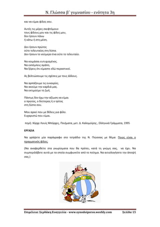 Ν. Γλώσσα β΄ γυμνασίου - ενότητα 3η
Επιμέλεια: Σερδάκη Ευαγγελία - www.synodoiporos.weebly.com Σελίδα 15
και να είμαι φίλος σου.
Αυτές τις μέρες σκεφτόμουν
τους φίλους μου και τις φίλες μου,
δεν ήσουν πάνω
ή κάτω ή στη μέση.
Δεν ήσουν πρώτος
ούτε τελευταίος στη λίστα.
Δεν ήσουν το νούμερο ένα ούτε το τελευταίο.
Να κοιμάσαι ευτυχισμένος.
Να εκπέμπεις αγάπη.
Να ξέρεις ότι είμαστε εδώ περαστικοί.
Ας βελτιώσουμε τις σχέσεις με τους άλλους.
Να αρπάζουμε τις ευκαιρίες.
Να ακούμε την καρδιά μας.
Να εκτιμούμε τη ζωή.
Πάντως δεν έχω την αξίωση να είμαι
ο πρώτος, ο δεύτερος ή ο τρίτος
στη λίστα σου.
Μου αρκεί που με θέλεις για φίλο.
Ευχαριστώ που είμαι.
πηγή: Χόρχε Λουίς Μπόρχες, Ποιήματα, μετ. Δ. Καλομοίρης , Ελληνικά Γράμματα, 1995
ΕΡΓΑΣΙΑ
Να γράψετε μία παράγραφο στο τετράδιο της Ν. Γλώσσας με θέμα: Ποιος είναι ο
πραγματικός φίλος;
(Να αναφερθείτε στα γνωρίσματα που θα πρέπει, κατά τη γνώμη σας, να έχει. Να
συμπεριλάβετε αυτά με τα οποία συμφωνείτε από το ποίημα. Να αιτιολογήσετε την άποψή
σας.)
 