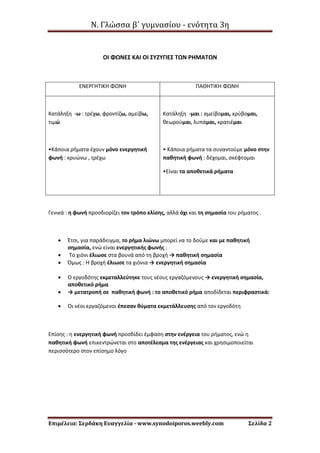 Ν. Γλώσσα β΄ γυμνασίου - ενότητα 3η
Επιμέλεια: Σερδάκη Ευαγγελία - www.synodoiporos.weebly.com Σελίδα 2
ΟΙ ΦΩΝΕΣ ΚΑΙ ΟΙ ΣΥΖΥΓΙΕΣ ΤΩΝ ΡΗΜΑΤΩΝ
ΕΝΕΡΓΗΤΙΚΗ ΦΩΝΗ ΠΑΘΗΤΙΚΗ ΦΩΝΗ
Κατάληξη -ω : τρέχω, φροντίζω, αμείβω,
τιμώ
•Κάποια ρήματα έχουν μόνο ενεργητική
φωνή : κρυώνω , τρέχω
Κατάληξη -μαι : αμείβομαι, κρύβομαι,
θεωρούμαι, λυπάμαι, κρατιέμαι
• Κάποια ρήματα τα συναντούμε μόνο στην
παθητική φωνή : δέχομαι, σκέφτομαι
•Είναι τα αποθετικά ρήματα
Γενικά : η φωνή προσδιορίζει τον τρόπο κλίσης, αλλά όχι και τη σημασία του ρήματος .
 Έτσι, για παράδειγμα, το ρήμα λιώνω μπορεί να το δούμε και με παθητική
σημασία, ενώ είναι ενεργητικής φωνής :
 Το χιόνι έλιωσε στα βουνά από τη βροχή → παθητική σημασία
 Όμως : Η βροχή έλιωσε τα χιόνια → ενεργητική σημασία
 Ο εργοδότης εκμεταλλεύτηκε τους νέους εργαζόμενους → ενεργητική σημασία,
αποθετικό ρήμα
 → μετατροπή σε παθητική φωνή : το αποθετικό ρήμα αποδίδεται περιφραστικά:
 Οι νέοι εργαζόμενοι έπεσαν θύματα εκμετάλλευσης από τον εργοδότη
Επίσης : η ενεργητική φωνή προσδίδει έμφαση στην ενέργεια του ρήματος, ενώ η
παθητική φωνή επικεντρώνεται στο αποτέλεσμα της ενέργειας και χρησιμοποιείται
περισσότερο στον επίσημο λόγο
 