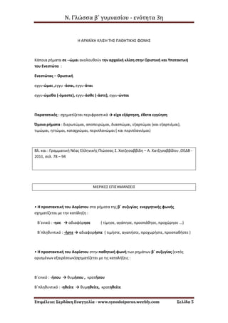 Ν. Γλώσσα β΄ γυμνασίου - ενότητα 3η
Επιμέλεια: Σερδάκη Ευαγγελία - www.synodoiporos.weebly.com Σελίδα 5
Η ΑΡΧΑΪΚΗ ΚΛΙΣΗ ΤΗΣ ΠΑΘΗΤΙΚΗΣ ΦΩΝΗΣ
Κάποια ρήματα σε –ώμαι ακολουθούν την αρχαϊκή κλίση στην Οριστική και Υποτακτική
του Ενεστώτα :
Ενεστώτας – Οριστική
εγγυ-ώμαι ,εγγυ -άσαι, εγγυ-άται
εγγυ-ώμεθα (-όμαστε), εγγυ-άσθε (-άστε), εγγυ-ώνται
Παρατατικός : σχηματίζεται περιφραστικά → είχα εξάρτηση, έθετα εγγύηση
Όμοια ρήματα : διερωτώμαι, αποπειρώμαι, διασπώμαι, εξαρτώμαι (και εξαρτιέμαι),
τιμώμαι, ηττώμαι, καταχρώμαι, περιπλανώμαι ( και περιπλανιέμαι)
Βλ. και : Γραμματική Νέας Ελληνικής Γλώσσας Σ. Χατζησαββίδη – Α. Χατζησαββίδου ,ΟΕΔΒ -
2011, σελ. 78 – 94
ΜΕΡΙΚΕΣ ΕΠΙΣΗΜΑΝΣΕΙΣ
• Η προστακτική του Αορίστου στα ρήματα της β΄ συζυγίας ενεργητικής φωνής
σχηματίζεται με την κατάληξη :
Β΄ενικό : -ησε → αδιαφόρησε ( τίμησε, αγάπησε, προσπάθησε, προχώρησε ...)
Β΄πληθυντικό : -ήστε → αδιαφορήστε ( τιμήστε, αγαπήστε, προχωρήστε, προσπαθήστε )
• Η προστακτική του Αορίστου στην παθητική φωνή των ρημάτων β΄ συζυγίας (εκτός
ορισμένων εξαιρέσεων)σχηματίζεται με τις καταλήξεις :
Β΄ενικό : -ήσου → θυμήσου , κρατήσου
Β΄πληθυντικό : -ηθείτε → θυμηθείτε, κρατηθείτε
 
