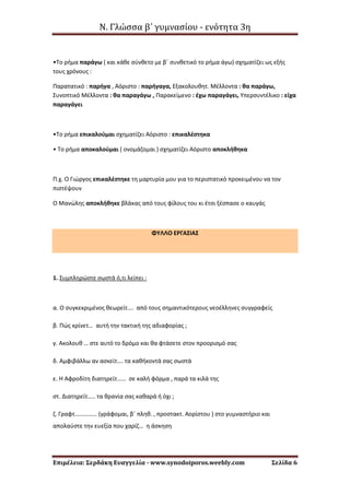 Ν. Γλώσσα β΄ γυμνασίου - ενότητα 3η
Επιμέλεια: Σερδάκη Ευαγγελία - www.synodoiporos.weebly.com Σελίδα 6
•Το ρήμα παράγω ( και κάθε σύνθετο με β΄ συνθετικό το ρήμα άγω) σχηματίζει ως εξής
τους χρόνους :
Παρατατικό : παρήγα , Αόριστο : παρήγαγα, Εξακολουθητ. Μέλλοντα : θα παράγω,
Συνοπτικό Μέλλοντα : θα παραγάγω , Παρακείμενο : έχω παραγάγει, Υπερσυντέλικο : είχα
παραγάγει
•Το ρήμα επικαλούμαι σχηματίζει Αόριστο : επικαλέστηκα
• Το ρήμα αποκαλούμαι ( ονομάζομαι ) σχηματίζει Αόριστο αποκλήθηκα
Π.χ. Ο Γιώργος επικαλέστηκε τη μαρτυρία μου για το περιστατικό προκειμένου να τον
πιστέψουν
Ο Μανώλης αποκλήθηκε βλάκας από τους φίλους του κι έτσι ξέσπασε ο καυγάς
ΦΥΛΛΟ ΕΡΓΑΣΙΑΣ
1. Συμπληρώστε σωστά ό,τι λείπει :
α. Ο συγκεκριμένος θεωρείτ…. από τους σημαντικότερους νεοέλληνες συγγραφείς
β. Πώς κρίνετ… αυτή την τακτική της αδιαφορίας ;
γ. Ακολουθ … στε αυτό το δρόμο και θα φτάσετε στον προορισμό σας
δ. Αμφιβάλλω αν ασκείτ…. τα καθήκοντά σας σωστά
ε. Η Αφροδίτη διατηρείτ…… σε καλή φόρμα , παρά τα κιλά της
στ. Διατηρείτ….. τα θρανία σας καθαρά ή όχι ;
ζ. Γραφτ…………… (γράφομαι, β΄ πληθ. , προστακτ. Αορίστου ) στο γυμναστήριο και
απολαύστε την ευεξία που χαρίζ… η άσκηση
 