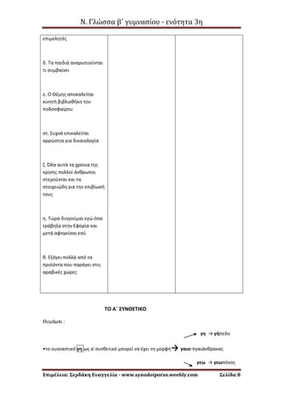 Ν. Γλώσσα β΄ γυμνασίου - ενότητα 3η
Επιμέλεια: Σερδάκη Ευαγγελία - www.synodoiporos.weebly.com Σελίδα 8
επιμελητές
δ. Τα παιδιά αναρωτιούνται
τι συμβαίνει
ε. Ο Θέμης αποκαλείται
κινητή βιβλιοθήκη του
ποδοσφαίρου
στ. Συχνά επικαλείται
αρρώστια για δικαιολογία
ζ. Όλα αυτά τα χρόνια της
κρίσης πολλοί άνθρωποι
στερούνται και τα
στοιχειώδη για την επιβίωσή
τους
η. Τώρα διηγούμαι εγώ όσα
τράβηξα στην Εφορία και
μετά αφηγείσαι εσύ
θ. Εξάγει πολλά από τα
προϊόντα που παράγει στις
αραβικές χώρες
ΤΟ Α΄ ΣΥΝΘΕΤΙΚΟ
Θυμάμαι :
γη → γήπεδο
•το ουσιαστικό γη ως α΄συνθετικό μπορεί να έχει τη μορφή→ γαιο→γαιάνθρακας
γεω → γεωπόνος
 