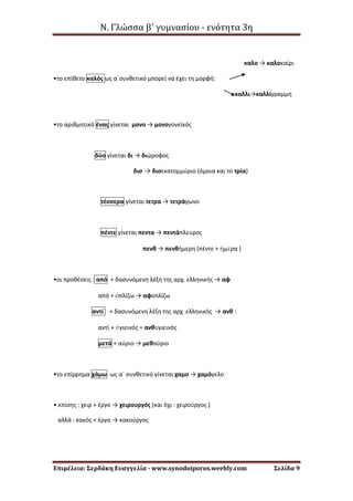 Ν. Γλώσσα β΄ γυμνασίου - ενότητα 3η
Επιμέλεια: Σερδάκη Ευαγγελία - www.synodoiporos.weebly.com Σελίδα 9
καλο → καλοκαίρι
•το επίθετο καλός ως α΄συνθετικό μπορεί να έχει τη μορφή:
καλλι→καλλίγραμμη
•το αριθμητικό ένας γίνεται μονο → μονογονεϊκός
δύο γίνεται δι → διώροφος
δισ → δισεκατομμύριο (όμοια και το τρία)
τέσσερα γίνεται τετρα → τετράγωνο
πέντε γίνεται πεντα → πεντάπλευρος
πενθ → πενθήμερη (πέντε + ἡμέρα )
•οι προθέσεις : από + δασυνόμενη λέξη της αρχ. ελληνικής → αφ
από + ὁπλίζω → αφοπλίζω
αντί + δασυνόμενη λέξη της αρχ. ελληνικής → ανθ :
αντί + ὑγιεινός = ανθυγιεινός
μετά + αύριο → μεθαύριο
•το επίρρημα χάμω ως α΄ συνθετικό γίνεται χαμο → χαμόγελο
• επίσης : χειρ + έργο → χειρουργός (και όχι : χειρούργος )
αλλά : κακός + έργο → κακούργος
 