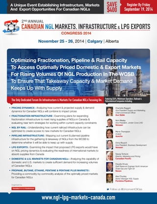 A Unique Event Establishing Infrastructure, Markets 
And Export Opportunities For Canadian NGLs 
Optimizing Fractionation, Pipeline & Rail Capacity 
To Access Optimally Priced Domestic & Export Markets 
For Rising Volumes Of NGL Production In The WCSB 
To Ensure That Takeaway Capacity & Market Demand 
Keeps Up With Supply 
The Only Dedicated Forum On Infrastructure & Markets For Canadian NGLs Focusing On: 
November 25 - 26, 2014 | Calgary | Alberta 
Charlotte Raggett 
Vice President Supply and Marketing, 
Chief Commercial Officer 
Aux Sable 
Featuring E&Ps, Midstream Operators, Railroad & 
Petrochemical Companies Including: 
M Follow us @UnconventOilGas 
www.ngl-lpg-markets-canada.com 
Register By Friday 
September 19, 2014 
SAVE 
$400 
• PRICING DYNAMICS : Analyzing how current & projected supply & demand 
dynamics for Canadian NGLs will combine to impact prices 
• FRACTIONATION INFRASTRUCTURE : Examining plans for expanding 
fractionation infrastructure to meet rising supplies of NGLs in Canada & 
evaluating near term strategies for working within current capacity constraints 
• NGL BY RAIL : Understanding how current railroad infrastructure can be 
optimized to create access to new markets for Canadian NGLs 
• PIPELINE INFRASTRUCTURE : Mapping out current & planned pipeline 
infrastructure for the gathering & takeaway of NGLs from the WCSB to 
determine whether it will be able to keep up with supply 
• LPG EXPORTS : Examining the impact that proposed LPG exports would have 
on NGL pricing dynamics & evaluating the readiness of international markets to 
absorb supplies from Canada 
• DOMESTIC & U.S. MARKETS FOR CANADIAN NGLs : Analyzing the capability of 
domestic and U.S. markets to create sufficient demand for increasing volumes 
of Canadian NGLs 
• PROPANE, BUTANE, ETHANE, PENTANE & PENTANE PLUS MARKETS : 
Providing a commodity-by-commodity analysis of the optimally priced markets 
for Canadian NGLs 
Stacey Terlecki 
Director, Marketing and Pricing 
Canadian Pacific 
Chris Rousch 
Vice President, Business Development 
Veresen 
Claudio Virues 
Staff Reservoir Engineer North American 
Shale Gas and Tight Oil 
Nexen 
Marie Thompson 
Analyst 
Apache 
Organized by 
Alex Chulsky 
Senior Manager NGL Supply 
Pembina Pipelines 
Vern Wadey 
Vice President, Jordan Cove LNG 
Veresen 
 