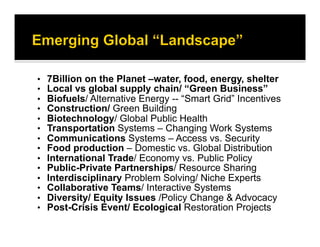 •  7Billion on the Planet –water, food, energy, shelter
•  Local vs global supply chain/ “Green Business”
•  Biofuels/ Alternative Energy -- “Smart Grid” Incentives
•  Construction/ Green Building
•  Biotechnology/ Global Public Health
•  Transportation Systems – Changing Work Systems
•  Communications Systems – Access vs. Security
•  Food production – Domestic vs. Global Distribution
•  International Trade/ Economy vs. Public Policy
•  Public-Private Partnerships/ Resource Sharing
•  Interdisciplinary Problem Solving/ Niche Experts
•  Collaborative Teams/ Interactive Systems
•  Diversity/ Equity Issues /Policy Change & Advocacy
•  Post-Crisis Event/ Ecological Restoration Projects
 