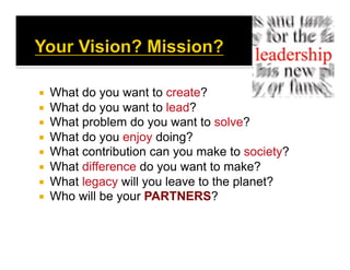   What do you want to create?
  What do you want to lead?
  What problem do you want to solve?
  What do you enjoy doing?
  What contribution can you make to society?
  What difference do you want to make?
  What legacy will you leave to the planet?
  Who will be your PARTNERS?
 
