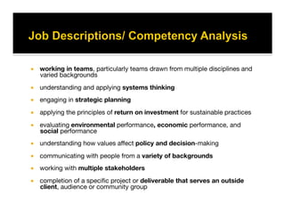   working in teams, particularly teams drawn from multiple disciplines and
varied backgrounds
  understanding and applying systems thinking
  engaging in strategic planning
  applying the principles of return on investment for sustainable practices
  evaluating environmental performance, economic performance, and
social performance
  understanding how values aﬀect policy and decision-making
  communicating with people from a variety of backgrounds
  working with multiple stakeholders 
  completion of a speciﬁc project or deliverable that serves an outside
client, audience or community group
 