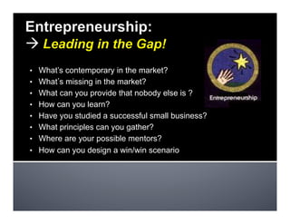 •  What’s contemporary in the market?
•  What s missing in the market?
•  What can you provide that nobody else is ?
•  How can you learn?
•  Have you studied a successful small business?
•  What principles can you gather?
•  Where are your possible mentors?
•  How can you design a win/win scenario
 