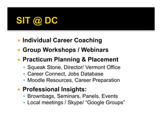   Individual Career Coaching
  Group Workshops / Webinars
  Practicum Planning & Placement
  Squeak Stone, Director/ Vermont Office
  Career Connect, Jobs Database
  Moodle Resources, Career Preparation
  Professional Insights:
  Brownbags, Seminars, Panels, Events
  Local meetings / Skype/ “Google Groups”
 