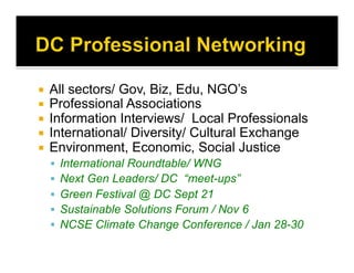   All sectors/ Gov, Biz, Edu, NGO’s
  Professional Associations
  Information Interviews/ Local Professionals
  International/ Diversity/ Cultural Exchange
  Environment, Economic, Social Justice
  International Roundtable/ WNG
  Next Gen Leaders/ DC “meet-ups”
  Green Festival @ DC Sept 21
  Sustainable Solutions Forum / Nov 6
  NCSE Climate Change Conference / Jan 28-30
 