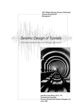 1991 William Barclay Parsons Fellowship 
Parsons Brinckerhoff 
Monograph 7 
Seismic Design of Tunnels 
A Simple State-of-the-Art Design Approach 
Jaw-Nan (Joe) Wang, Ph.D., P.E. 
Professional Associate 
Parsons Brinckerhoff Quade & Douglas, Inc. 
June 1993 
 