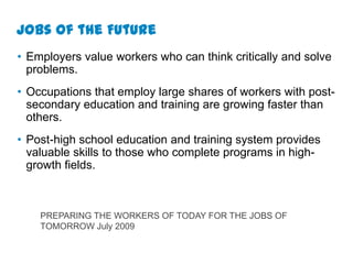 Jobs of the Future
• Employers value workers who can think critically and solve
  problems.
• Occupations that employ large shares of workers with post-
  secondary education and training are growing faster than
  others.
• Post-high school education and training system provides
  valuable skills to those who complete programs in high-
  growth fields.



    PREPARING THE WORKERS OF TODAY FOR THE JOBS OF
    TOMORROW July 2009
 