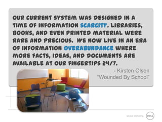 Our current system was designed in a
time of information scarcity. Libraries,
books, and even printed material were
rare and precious. We now live in an era
of information overabundance where
more facts, ideas, and documents are
available at our fingertips 24/7.
                              - Kirsten Olsen
                         “Wounded By School”




                                    Global Marketing
 