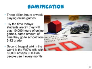 Gamification
• Three billion hours a week
  playing online games
• By the time todays
  students are 21 they will
  play 10,000 hours of online
  games, same amount of
  time they go to school from
  5-12 grade
• Second biggest wiki in the
  world is the WOW wiki with
  80,000 articles, 5 million
  people use it every month


                                30
 