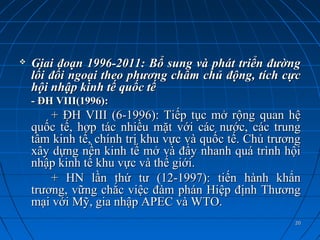    Giai đoạn 1996-2011: Bổ sung và phát triển đường
    lối đối ngoại theo phương châm chủ động, tích cực
    hội nhập kinh tế quốc tế
    - ĐH VIII(1996):
        + ĐH VIII (6-1996): Tiếp tục mở rộng quan hệ
    quốc tế, hợp tác nhiều mặt với các nước, các trung
    tâm kinh tế, chính trị khu vực và quốc tế. Chủ trương
    xây dựng nền kinh tế mở và đẩy nhanh quá trình hội
    nhập kinh tế khu vực và thế giới.
        + HN lần thứ tư (12-1997): tiến hành khẩn
    trương, vững chắc việc đàm phán Hiệp định Thương
    mại với Mỹ, gia nhập APEC và WTO.
                                                       20
 