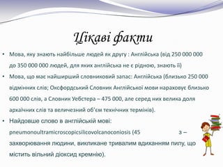 Цікаві факти
• Мова, яку знають найбільше людей як другу : Англійська (від 250 000 000
до 350 000 000 людей, для яких англійська не є рідною, знають її)
• Мова, що має найширший словниковий запас: Англійська (близько 250 000
відмінних слів; Оксфордський Словник Англійської мови нараховує близько
600 000 слів, а Словник Уебстера – 475 000, але серед них велика доля
архаїчних слів та величезний об’єм технічних термінів).
• Найдовше слово в англійській мові:
pneumonoultramicroscopicsilicovolcanoconiosis (45 з –
захворювання людини, викликане тривалим вдиханням пилу, що
містить вільний діоксид кремнію).
 
