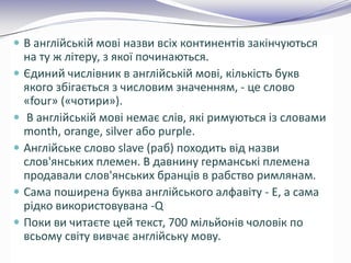  В англійській мові назви всіх континентів закінчуються
на ту ж літеру, з якої починаються.
 Єдиний числівник в англійській мові, кількість букв
якого збігається з числовим значенням, - це слово
«four» («чотири»).
 В англійській мові немає слів, які римуються із словами
month, orange, silver або purple.
 Англійське слово slave (раб) походить від назви
слов'янських племен. В давнину германські племена
продавали слов'янських бранців в рабство римлянам.
 Cама поширена буква англійського алфавіту - E, а сама
рідко використовувана -Q
 Поки ви читаєте цей текст, 700 мільйонів чоловік по
всьому світу вивчає англійську мову.
 