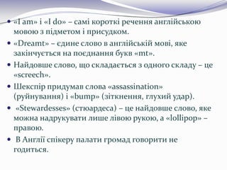  «I am» і «I do» – самі короткі речення англійською
мовою з підметом і присудком.
 «Dreamt» – єдине слово в англійській мові, яке
закінчується на поєднання букв «mt».
 Найдовше слово, що складається з одного складу – це
«screech».
 Шекспір придумав слова «assassination»
(руйнування) і «bump» (зіткнення, глухий удар).
 «Stewardesses» (стюардеса) – це найдовше слово, яке
можна надрукувати лише лівою рукою, а «lollipop» –
правою.
 В Англії спікеру палати громад говорити не
годиться.
 