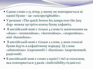  Єдине слово з 15 літер, у якому не повторюється ні
однієї букви – це «uncopyrightable».
 У реченні «The quick brown fox jumps over the lazy
dog» можна зустріти кожну букву алфавіту.
 В англійській мові є тільки 4 слова із закінченням на
«dous»: «tremendous», «horrendous», «stupendous»,
and «hazardous».
 В англійській мові є тільки 2 слова, у яких голосні
букви йдуть в алфавітному порядку. Ці слова
«abstemious» (скромний) і «facetious» (жартівливий,
радісний).
 В англійській мові є слово з однієї і тієї ж голосною,
яка повторюється 5 разів «indivisibility»(єдність).
 