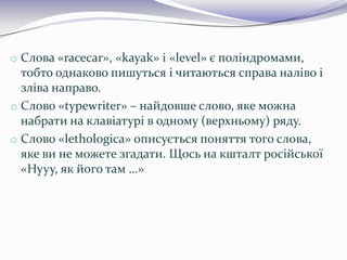 o Слова «racecar», «kayak» і «level» є поліндромами,
тобто однаково пишуться і читаються справа наліво і
зліва направо.
o Слово «typewriter» – найдовше слово, яке можна
набрати на клавіатурі в одному (верхньому) ряду.
o Слово «lethologica» описується поняття того слова,
яке ви не можете згадати. Щось на кшталт російської
«Нууу, як його там …»
 