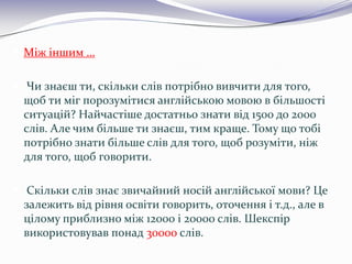  Між іншим …
 Чи знаєш ти, скільки слів потрібно вивчити для того,
щоб ти міг порозумітися англійською мовою в більшості
ситуацій? Найчастіше достатньо знати від 1500 до 2000
слів. Але чим більше ти знаєш, тим краще. Тому що тобі
потрібно знати більше слів для того, щоб розуміти, ніж
для того, щоб говорити.
 Скільки слів знає звичайний носій англійської мови? Це
залежить від рівня освіти говорить, оточення і т.д., але в
цілому приблизно між 12000 і 20000 слів. Шекспір
використовував понад 30000 слів.
 