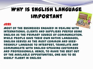 Why Is English Language
Important
 Jobs
 Most of the businesses engaged in dealing with
international clients and suppliers prefer using
English as the primary source of communication.
While people have their own native languages,
English serves as the most common and user-
friendly language to interpret, translate and
communicate with English-speaking customers
and professionals. Hence, to make the best out
of the available opportunities, one has to be
highly fluent in English

 